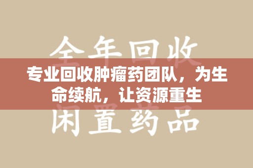 郑州专业回收肿瘤药团队，为生命续航，让资源重生