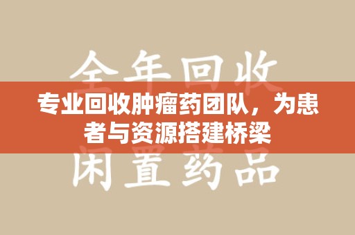 郑州专业回收肿瘤药团队，为患者与资源搭建桥梁