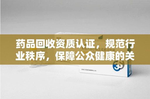 郑州药品回收资质认证，规范行业秩序，保障公众健康的关键