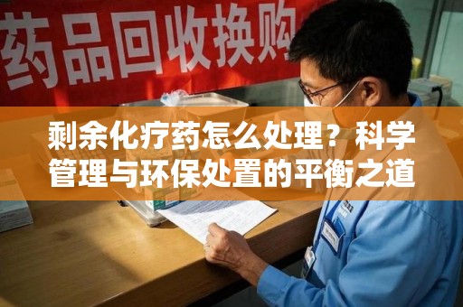 郑州剩余化疗药怎么处理？科学管理与环保处置的平衡之道