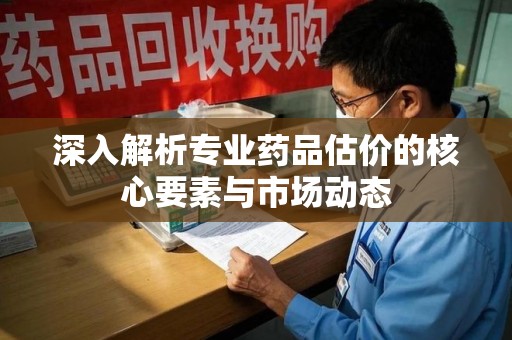 郑州深入解析专业药品估价的核心要素与市场动态